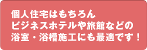 個人住宅はもちろんビジネスホテルや旅館などの浴室・浴槽施工にも最適です！